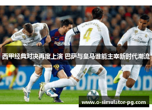 西甲经典对决再度上演 巴萨与皇马谁能主宰新时代潮流