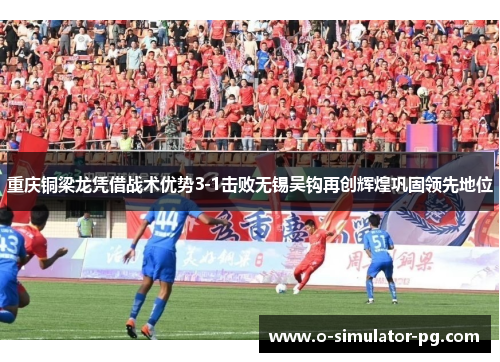 重庆铜梁龙凭借战术优势3-1击败无锡吴钩再创辉煌巩固领先地位