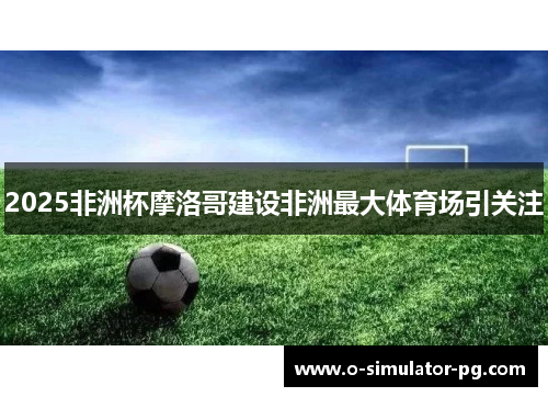 2025非洲杯摩洛哥建设非洲最大体育场引关注