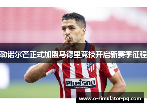 勒诺尔芒正式加盟马德里竞技开启新赛季征程