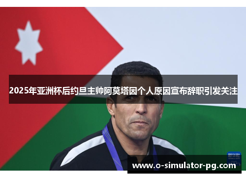 2025年亚洲杯后约旦主帅阿莫塔因个人原因宣布辞职引发关注