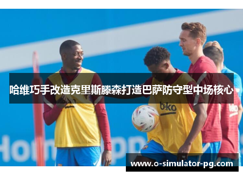 哈维巧手改造克里斯滕森打造巴萨防守型中场核心 哈维巧手改造克里斯滕森打造巴萨防守型中场核心